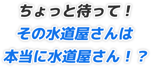 ちょっと待って！その水道屋さんは本当に水道屋さん！？