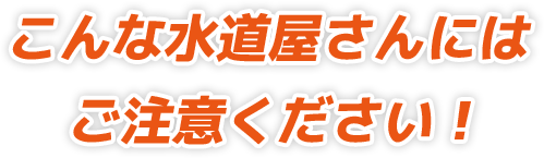 こんな水道屋さんにはご注意ください！