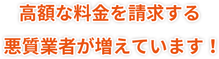 高額な料金を請求する悪質業者が増えています！