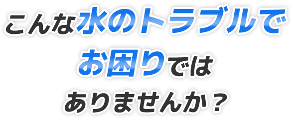 こんな水のトラブルでお困りではありませんか？